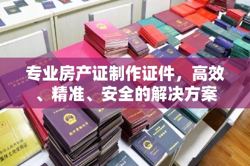 椒江专业房产证制作证件，高效、精准、安全的解决方案